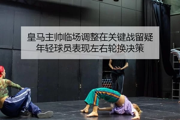 皇马主帅临场调整在关键战留疑 年轻球员表现左右轮换决策